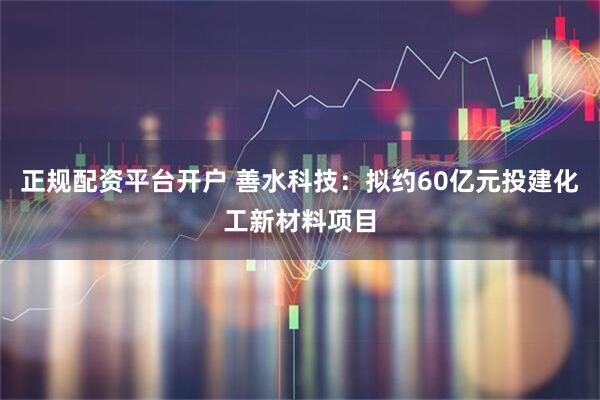 正规配资平台开户 善水科技：拟约60亿元投建化工新材料项目