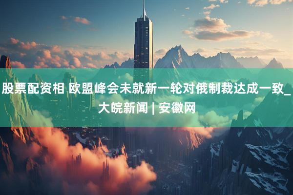 股票配资相 欧盟峰会未就新一轮对俄制裁达成一致_大皖新闻 | 安徽网