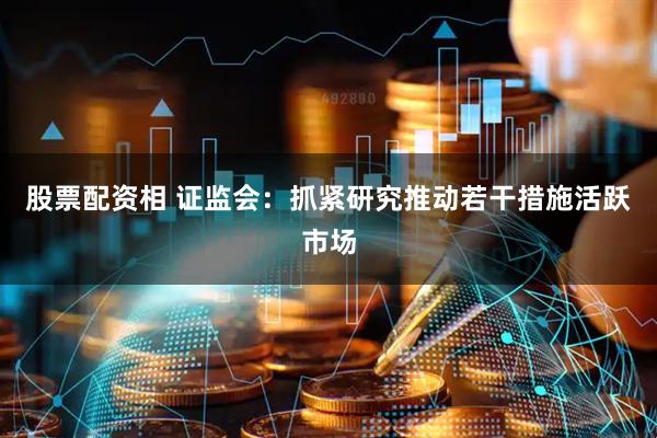 股票配资相 证监会：抓紧研究推动若干措施活跃市场