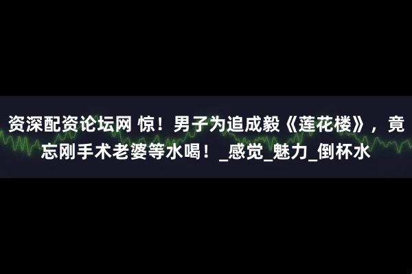 资深配资论坛网 惊！男子为追成毅《莲花楼》，竟忘刚手术老婆等水喝！_感觉_魅力_倒杯水