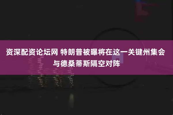 资深配资论坛网 特朗普被曝将在这一关键州集会 与德桑蒂斯隔空对阵