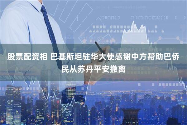 股票配资相 巴基斯坦驻华大使感谢中方帮助巴侨民从苏丹平安撤离