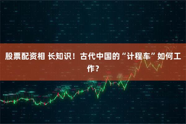 股票配资相 长知识！古代中国的“计程车”如何工作？