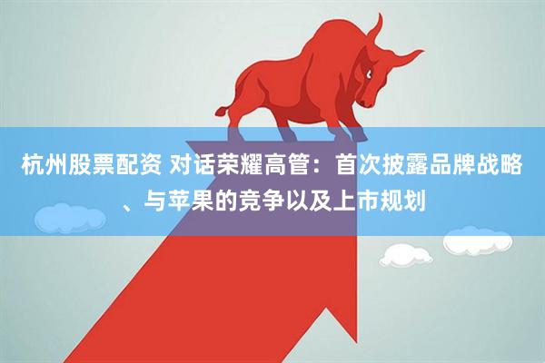 杭州股票配资 对话荣耀高管：首次披露品牌战略、与苹果的竞争以及上市规划