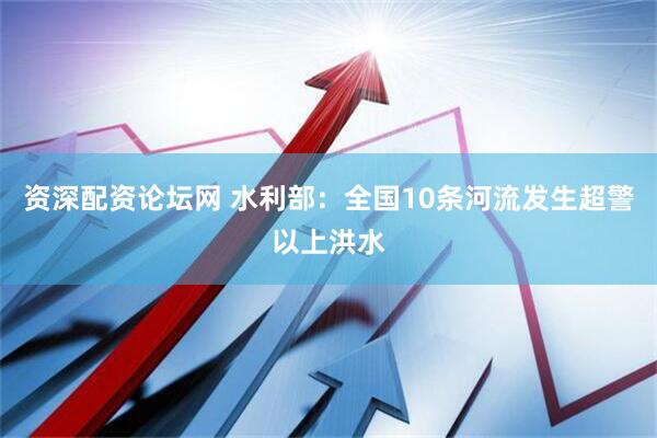 资深配资论坛网 水利部：全国10条河流发生超警以上洪水
