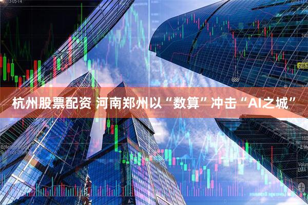 杭州股票配资 河南郑州以“数算”冲击“AI之城”