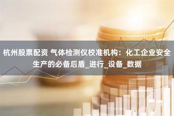 杭州股票配资 气体检测仪校准机构：化工企业安全生产的必备后盾_进行_设备_数据