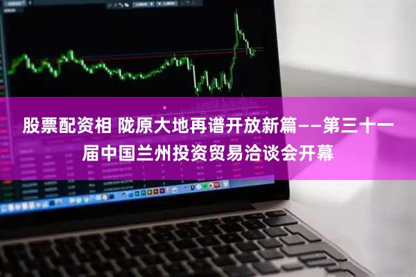 股票配资相 陇原大地再谱开放新篇——第三十一届中国兰州投资贸易洽谈会开幕