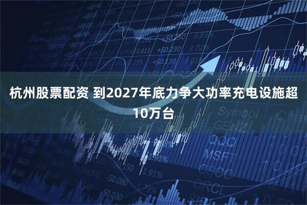 杭州股票配资 到2027年底力争大功率充电设施超10万台
