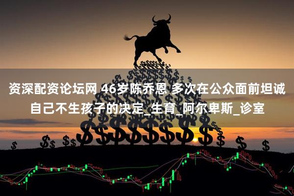 资深配资论坛网 46岁陈乔恩 多次在公众面前坦诚自己不生孩子的决定_生育_阿尔卑斯_诊室