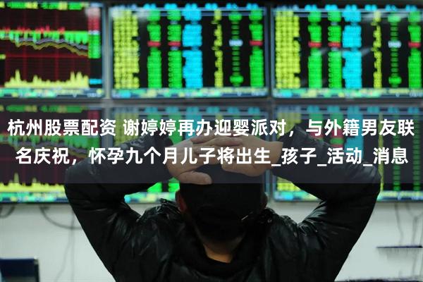 杭州股票配资 谢婷婷再办迎婴派对，与外籍男友联名庆祝，怀孕九个月儿子将出生_孩子_活动_消息