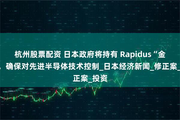 杭州股票配资 日本政府将持有 Rapidus“金股”，确保对先进半导体技术控制_日本经济新闻_修正案_投资
