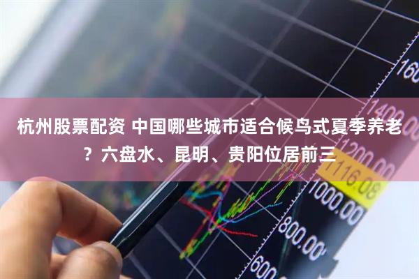 杭州股票配资 中国哪些城市适合候鸟式夏季养老？六盘水、昆明、贵阳位居前三
