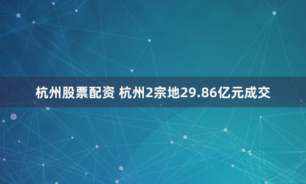杭州股票配资 杭州2宗地29.86亿元成交