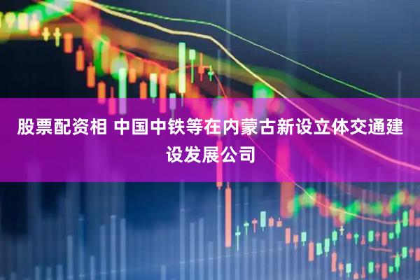 股票配资相 中国中铁等在内蒙古新设立体交通建设发展公司