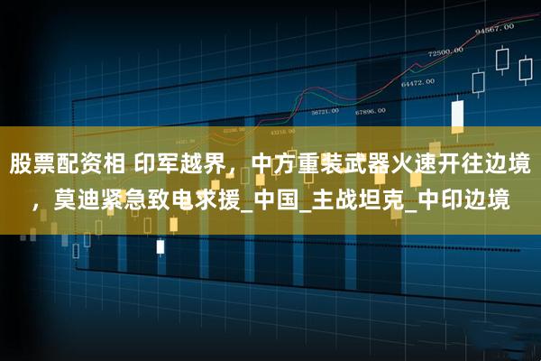 股票配资相 印军越界，中方重装武器火速开往边境，莫迪紧急致电求援_中国_主战坦克_中印边境